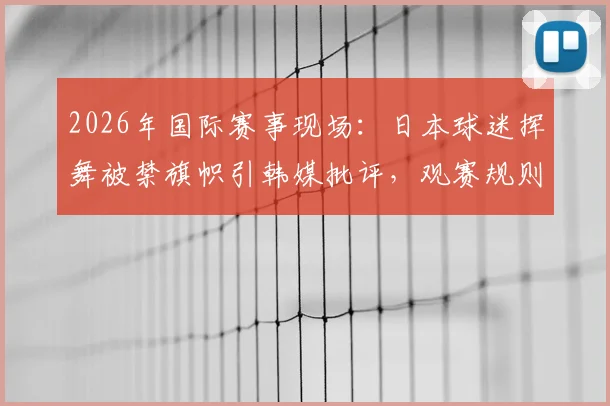 2026年国际赛事现场：日本球迷挥舞被禁旗帜引韩媒批评，观赛规则与形象维护深度解析