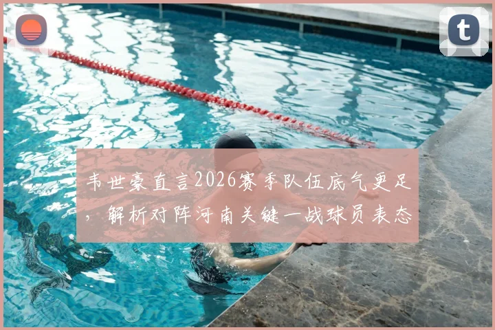 韦世豪直言2026赛季队伍底气更足，解析对阵河南关键一战球员表态与战术看点