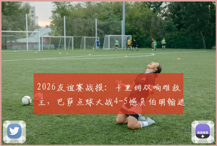 2026友谊赛战报:卡里姆双响难救主,巴萨点球大战4-5憾负伯明翰进球集锦与过程分析