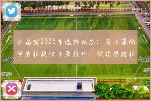 水晶宫2026年选帅动态:马卡曝向伊劳拉提供丰厚报价,欲顶替格拉斯纳执教席位