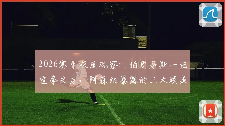 2026赛季深度观察:伯恩茅斯一记重拳之后,阿森纳暴露的三大顽疾与破局之路