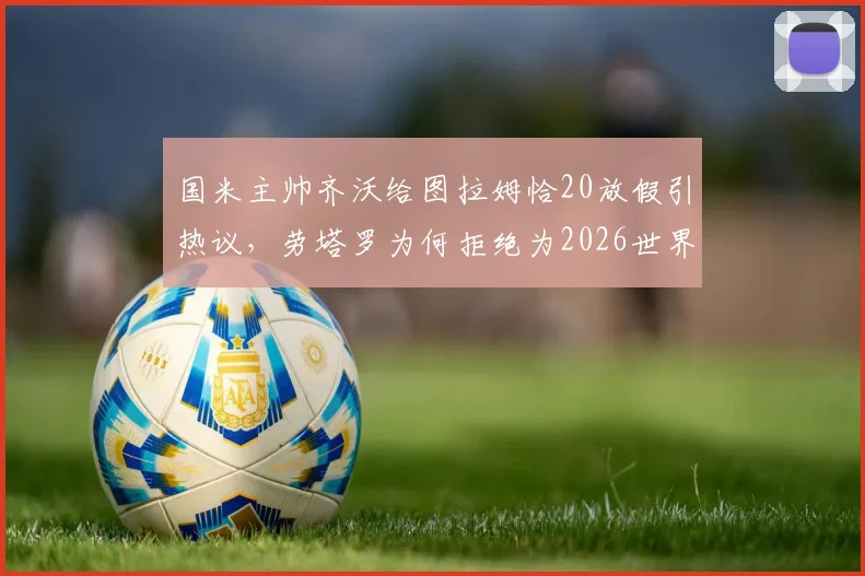 国米主帅齐沃给图拉姆恰20放假引热议,劳塔罗为何拒绝为2026世界杯休息?深度剖析背后原因