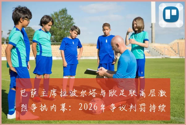 巴萨主席拉波尔塔与欧足联高层激烈争执内幕：2026年争议判罚持续发酵，巴萨面临何种影响？