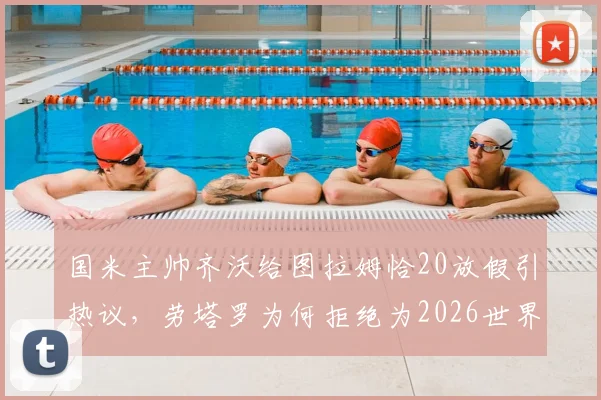 国米主帅齐沃给图拉姆恰20放假引热议，劳塔罗为何拒绝为2026世界杯休息？深度剖析背后原因