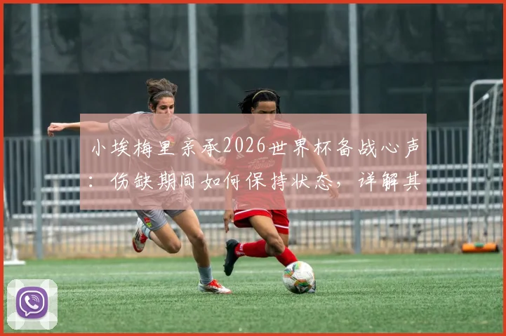 小埃梅里亲承2026世界杯备战心声：伤缺期间如何保持状态，详解其法国队中场核心角色与夺冠决心