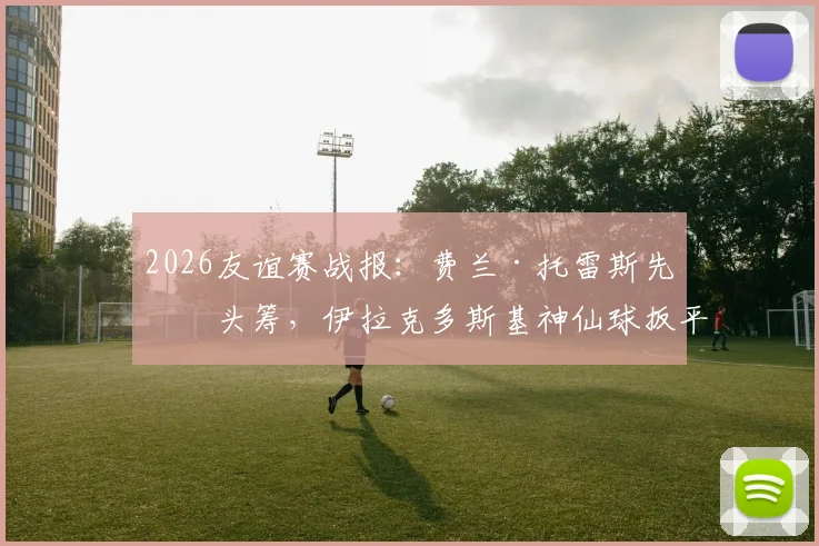 2026友谊赛战报:费兰·托雷斯先拔头筹,伊拉克多斯基神仙球扳平,西班牙1-1憾平伊拉克,比赛过程详解与争议判罚解读