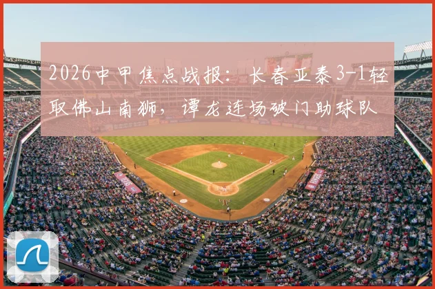 2026中甲焦点战报：长春亚泰3-1轻取佛山南狮，谭龙连场破门助球队豪取三连胜