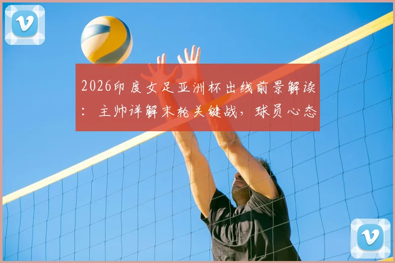 2026印度女足亚洲杯出线前景解读:主帅详解末轮关键战,球员心态已调整完毕