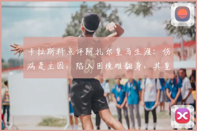 卡拉斯科点评阿扎尔皇马生涯:伤病是主因,陷入困境难翻身,其皇马表现深度回顾
