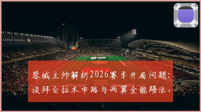 蓉城主帅解析2026赛季开局问题：谈拜合拉木中路与两翼全能踢法，球队战术调整方向