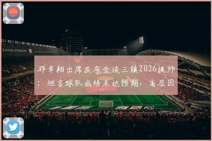 邓卓翔出席发布会谈三镇2026换帅：坦言球队成绩未达预期，高层因此做出调整决定
