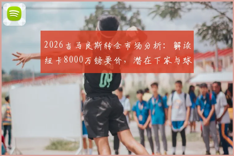 2026吉马良斯转会市场分析：解读纽卡8000万镑要价，潜在下家与球员价值深度探讨