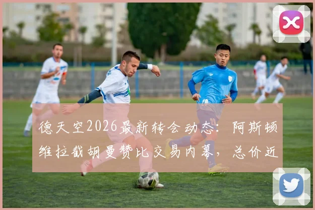 德天空2026最新转会动态：阿斯顿维拉截胡曼赞比交易内幕，总价近7000万欧元说明了什么