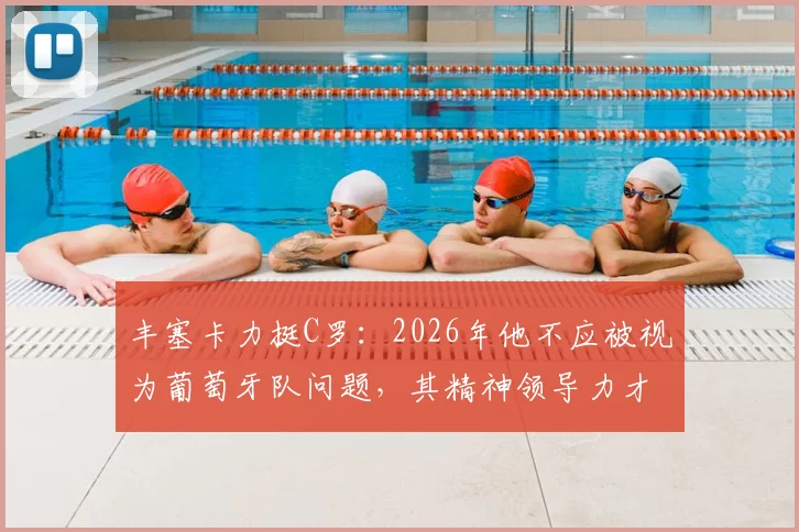 丰塞卡力挺C罗:2026年他不应被视为葡萄牙队问题,其精神领导力才是关键助力