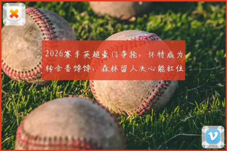 2026赛季英超豪门争抢，怀特成为转会香饽饽，森林留人决心能扛住热刺、切尔西等队报价吗？