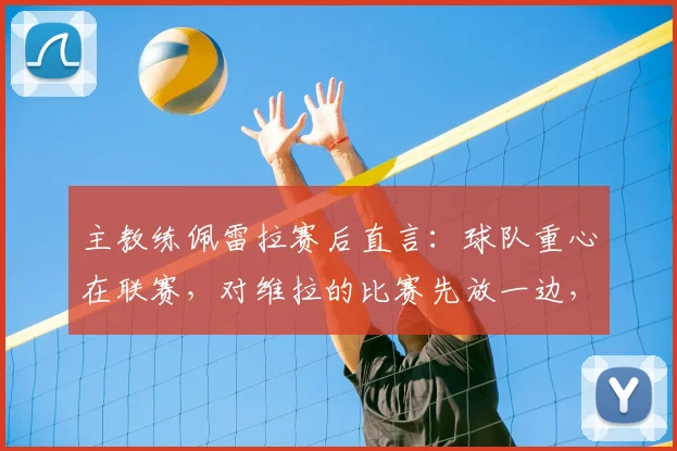 主教练佩雷拉赛后直言：球队重心在联赛，对维拉的比赛先放一边，务实策略引热议