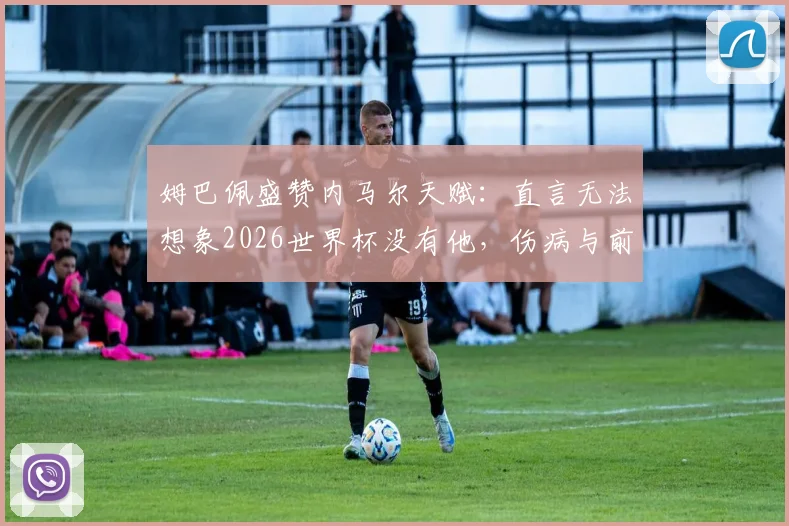 姆巴佩盛赞内马尔天赋：直言无法想象2026世界杯没有他，伤病与前景引关注