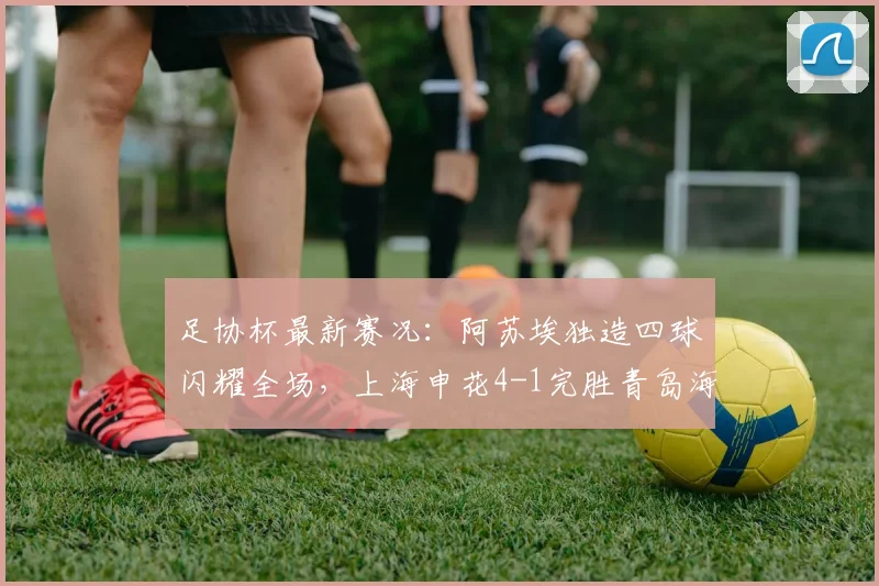 足协杯最新赛况:阿苏埃独造四球闪耀全场,上海申花4-1完胜青岛海牛成功晋级
