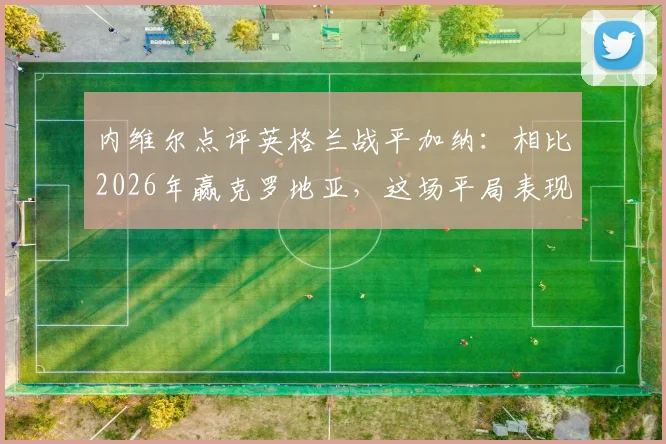 内维尔点评英格兰战平加纳:相比2026年赢克罗地亚,这场平局表现更佳,详解三大提升