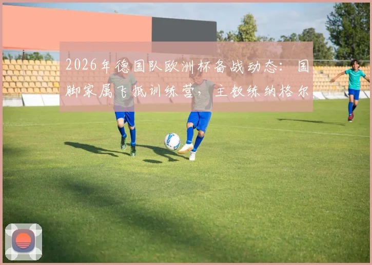 2026年德国队欧洲杯备战动态:国脚家属飞抵训练营,主教练纳格尔斯曼给予全队一天家庭假期调整