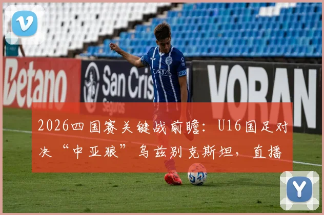 2026四国赛关键战前瞻:U16国足对决“中亚狼”乌兹别克斯坦,直播时间与阵容看点全解析