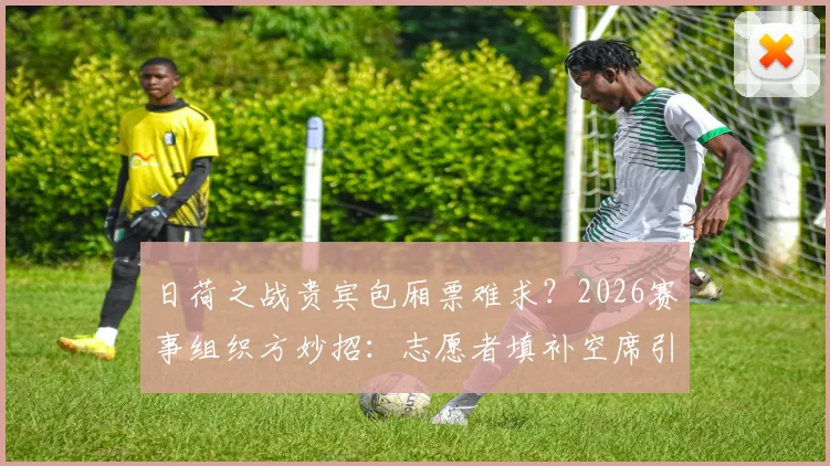 日荷之战贵宾包厢票难求？2026赛事组织方妙招：志愿者填补空席引热议