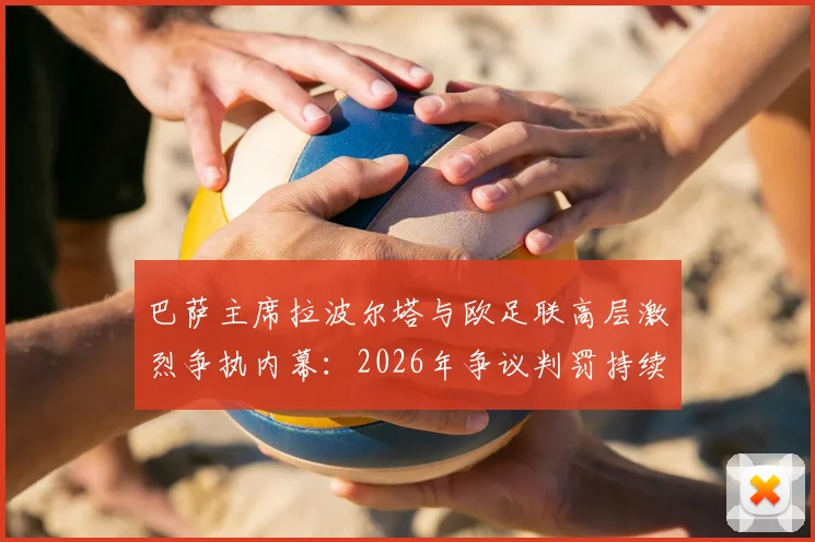巴萨主席拉波尔塔与欧足联高层激烈争执内幕:2026年争议判罚持续发酵,巴萨面临何种影响?
