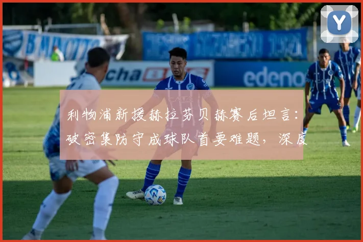 利物浦新援赫拉芬贝赫赛后坦言：破密集防守成球队首要难题，深度解析低位防守战术困局