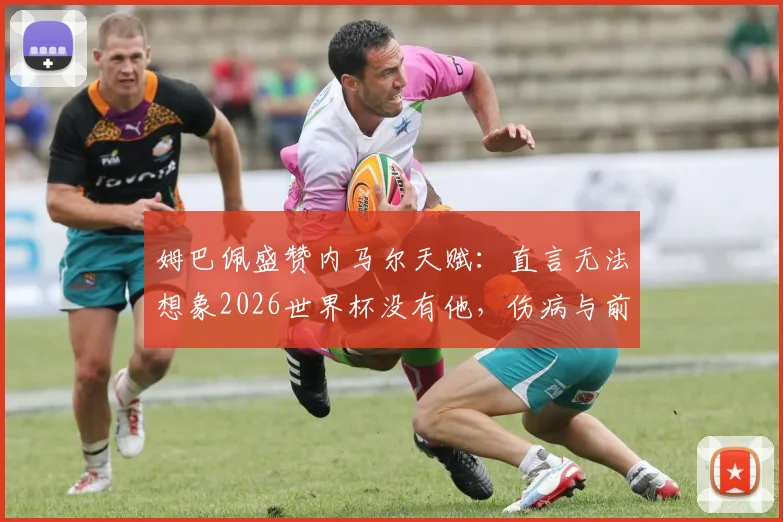 姆巴佩盛赞内马尔天赋:直言无法想象2026世界杯没有他,伤病与前景引关注