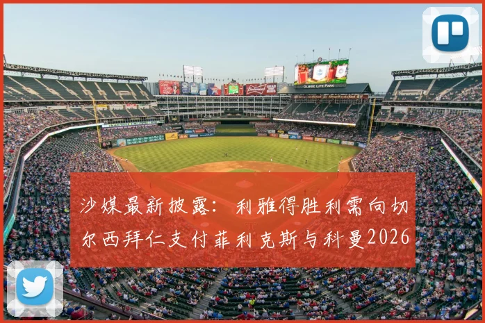 沙媒最新披露：利雅得胜利需向切尔西拜仁支付菲利克斯与科曼2026转会浮动奖金，具体条款详解
