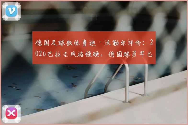 德国足球教练鲁迪·沃勒尔评价:2026巴拉圭风格强硬,德国球员早已适应,国际比赛战术前瞻