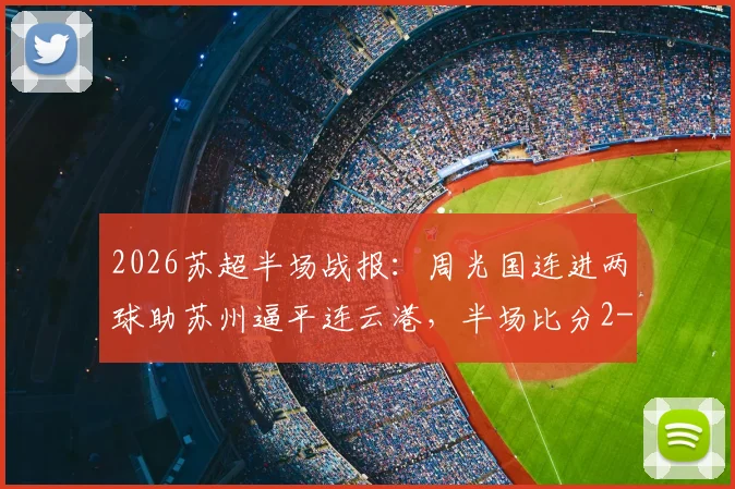 2026苏超半场战报:周光国连进两球助苏州逼平连云港,半场比分2-2悬念丛生