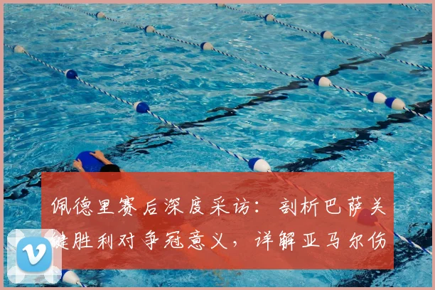 佩德里赛后深度采访：剖析巴萨关键胜利对争冠意义，详解亚马尔伤情对球队影响及早日康复期盼