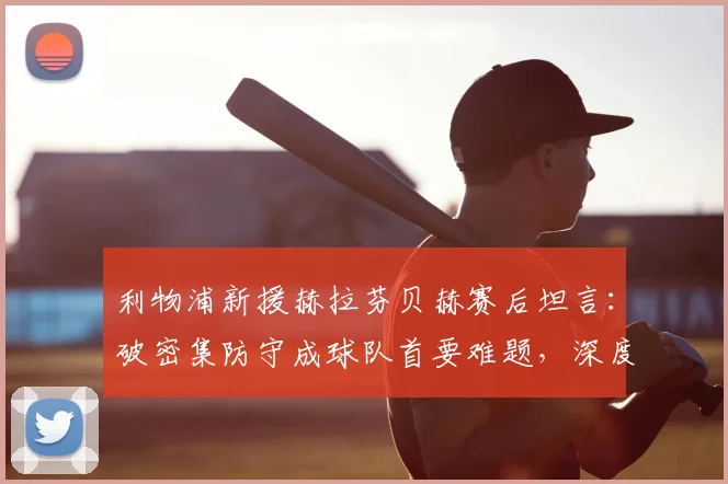 利物浦新援赫拉芬贝赫赛后坦言:破密集防守成球队首要难题,深度解析低位防守战术困局