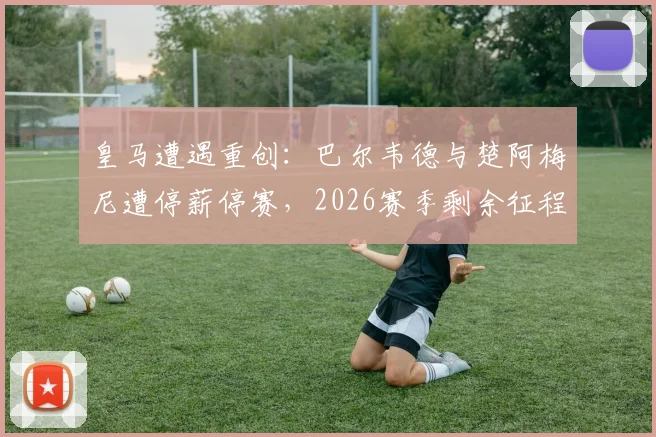 皇马遭遇重创：巴尔韦德与楚阿梅尼遭停薪停赛，2026赛季剩余征程中场告急，西媒曝内幕