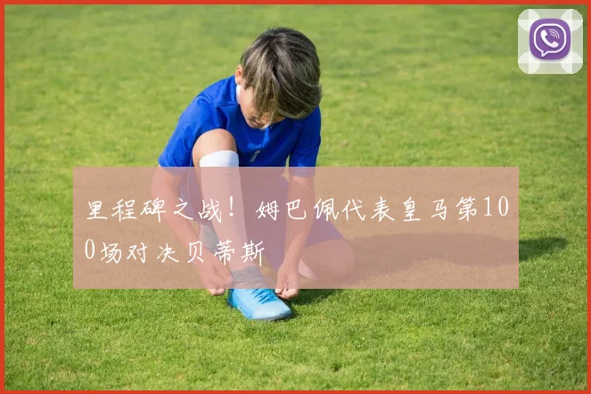 里程碑之战！姆巴佩代表皇马第100场对决贝蒂斯