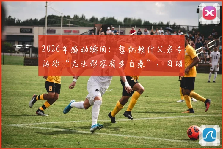 2026年感动瞬间：哲凯赖什父亲专访称“无法形容有多自豪”，目睹儿子关键进球当场落泪