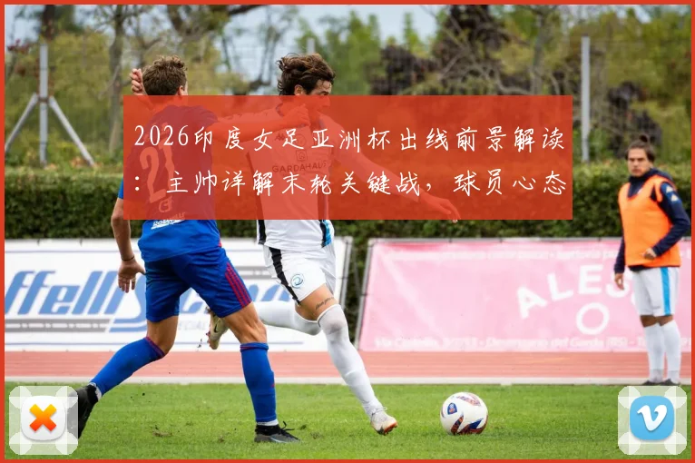 2026印度女足亚洲杯出线前景解读：主帅详解末轮关键战，球员心态已调整完毕