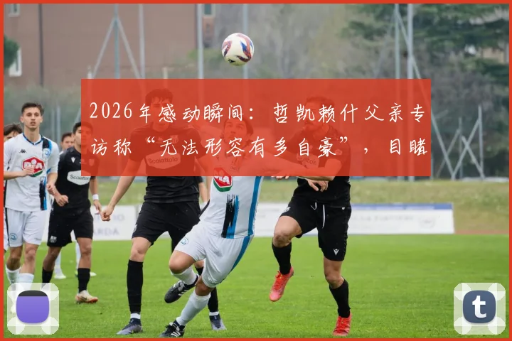 2026年感动瞬间:哲凯赖什父亲专访称“无法形容有多自豪”,目睹儿子关键进球当场落泪