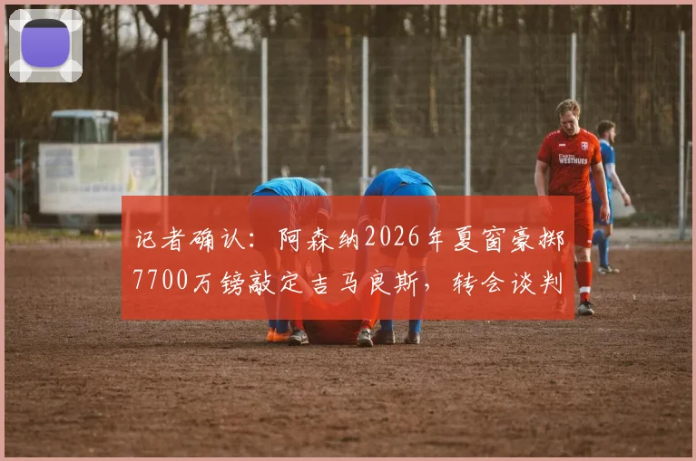记者确认：阿森纳2026年夏窗豪掷7700万镑敲定吉马良斯，转会谈判进入最终阶段
