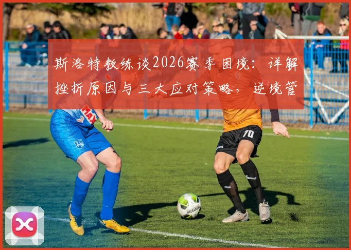 斯洛特教练谈2026赛季困境：详解挫折原因与三大应对策略，逆境管理经验分享