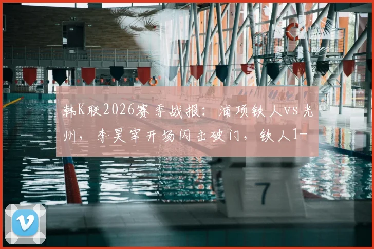 韩K联2026赛季战报:浦项铁人vs光州,李昊宰开场闪击破门,铁人1-0获胜