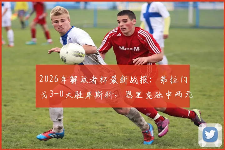 2026年解放者杯最新战报：弗拉门戈3-0大胜库斯科，恩里克独中两元，小组出线形势分析