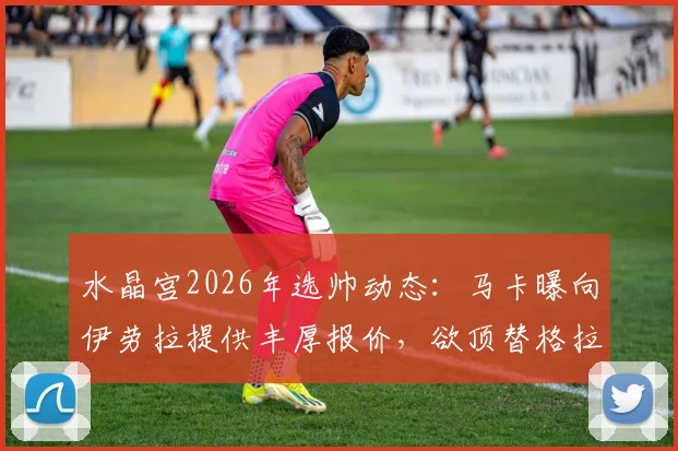 水晶宫2026年选帅动态：马卡曝向伊劳拉提供丰厚报价，欲顶替格拉斯纳执教席位