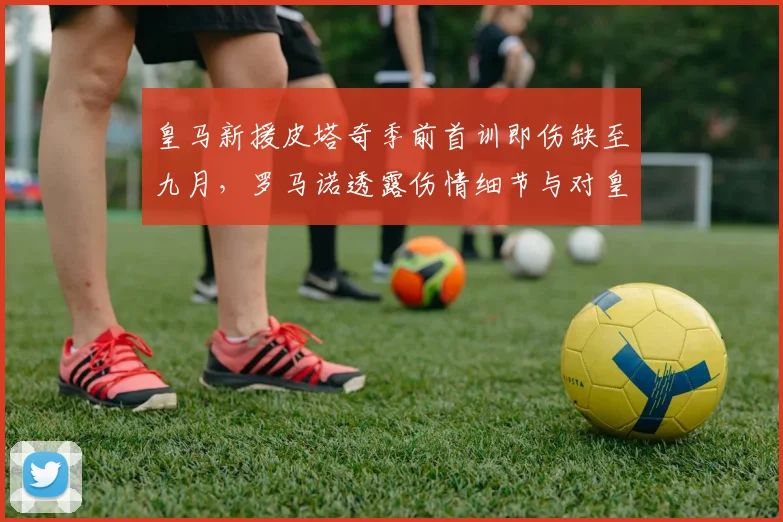 皇马新援皮塔奇季前首训即伤缺至九月,罗马诺透露伤情细节与对皇马2026赛季初阵容影响