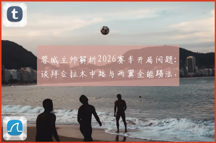 蓉城主帅解析2026赛季开局问题:谈拜合拉木中路与两翼全能踢法,球队战术调整方向