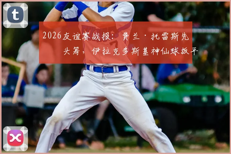 2026友谊赛战报：费兰·托雷斯先拔头筹，伊拉克多斯基神仙球扳平，西班牙1-1憾平伊拉克，比赛过程详解与争议判罚解读