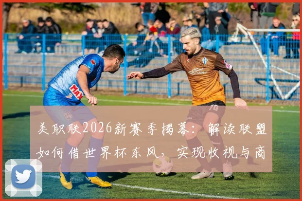 美职联2026新赛季揭幕:解读联盟如何借世界杯东风,实现收视与商业价值双提升