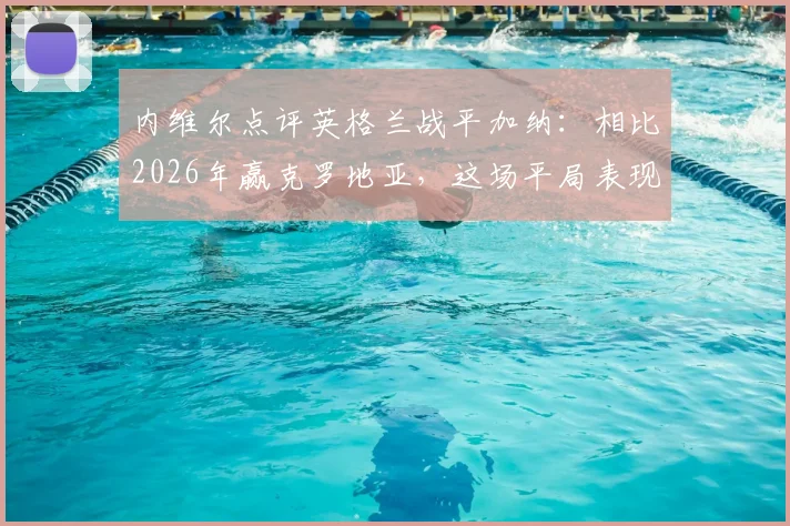 内维尔点评英格兰战平加纳：相比2026年赢克罗地亚，这场平局表现更佳，详解三大提升