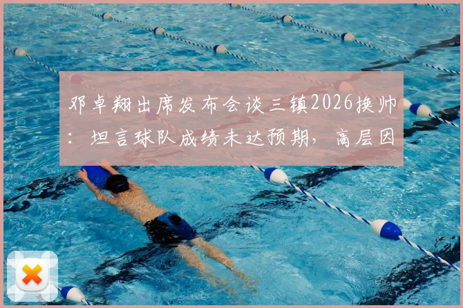 邓卓翔出席发布会谈三镇2026换帅：坦言球队成绩未达预期，高层因此做出调整决定